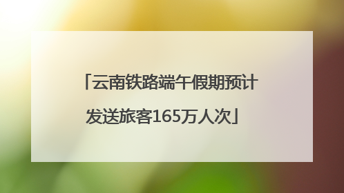 云南铁路端午假期预计发送旅客165万人次
