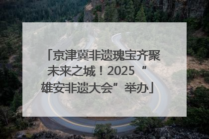 京津冀非遗瑰宝齐聚未来之城！2025“雄安非遗大会”举办