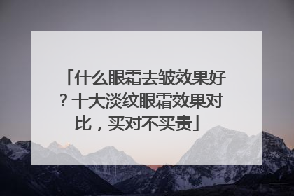 什么眼霜去皱效果好？十大淡纹眼霜效果对比，买对不买贵
