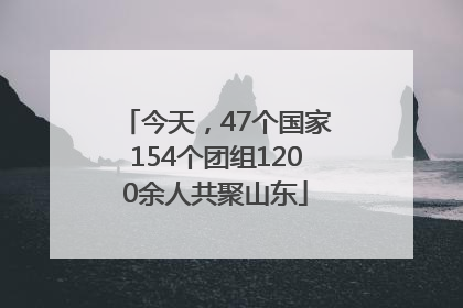 今天，47个国家154个团组1200余人共聚山东