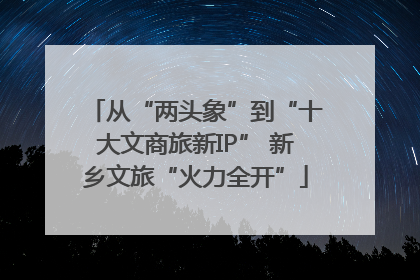 从“两头象”到“十大文商旅新IP” 新乡文旅“火力全开”