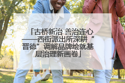 古桥新治 善治连心——西街派出所深耕“晋德”调解品牌绘就基层治理新画卷