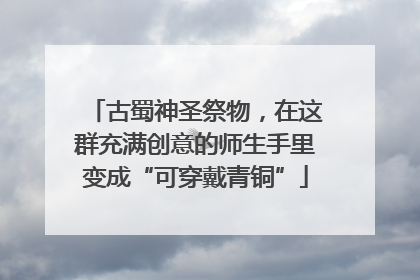 古蜀神圣祭物，在这群充满创意的师生手里变成“可穿戴青铜”