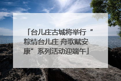 台儿庄古城将举行“粽情台儿庄 舟歌赋安康”系列活动迎端午