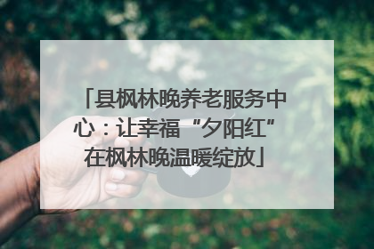 县枫林晚养老服务中心：让幸福“夕阳红”在枫林晚温暖绽放