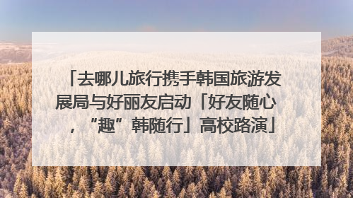 去哪儿旅行携手韩国旅游发展局与好丽友启动「好友随心，“趣”韩随行」高校路演