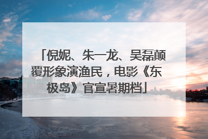 倪妮、朱一龙、吴磊颠覆形象演渔民，电影《东极岛》官宣暑期档