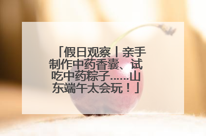 假日观察丨亲手制作中药香囊、试吃中药粽子……山东端午太会玩！