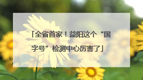 全省首家！益阳这个“国字号”检测中心厉害了