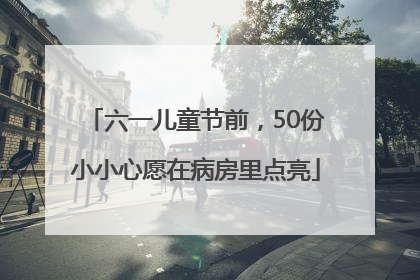 六一儿童节前，50份小小心愿在病房里点亮
