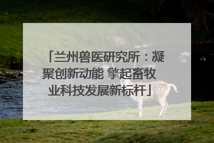 兰州兽医研究所：凝聚创新动能 擎起畜牧业科技发展新标杆