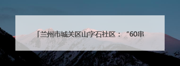 兰州市城关区山字石社区：“60串门团”入户慰问 创新互助养老模式