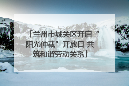 兰州市城关区开启“阳光仲裁”开放日 共筑和谐劳动关系
