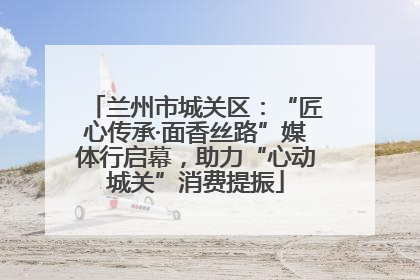 兰州市城关区：“匠心传承·面香丝路”媒体行启幕，助力“心动城关”消费提振