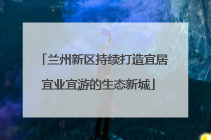 兰州新区持续打造宜居宜业宜游的生态新城