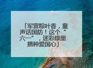 军营粽叶香，童声话国防！这个“六一”，迷彩绿里播种爱国心