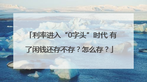 利率进入“0字头”时代 有了闲钱还存不存？怎么存？