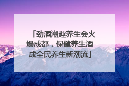 劲酒潮趣养生会火爆成都，保健养生酒成全民养生新潮流