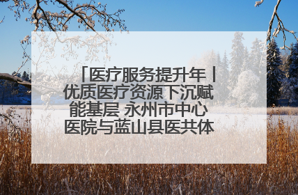 医疗服务提升年丨优质医疗资源下沉赋能基层 永州市中心医院与蓝山县医共体总院共筑健康屏障