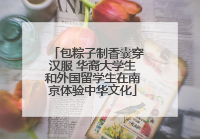 包粽子制香囊穿汉服 华裔大学生和外国留学生在南京体验中华文化