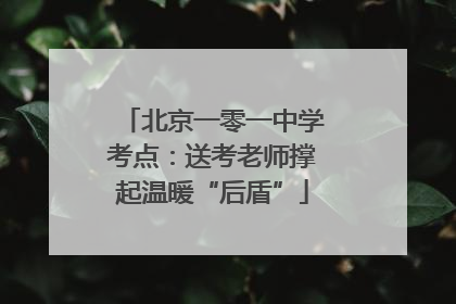 北京一零一中学考点：送考老师撑起温暖“后盾”