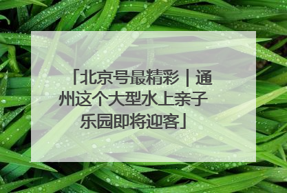 北京号最精彩｜通州这个大型水上亲子乐园即将迎客