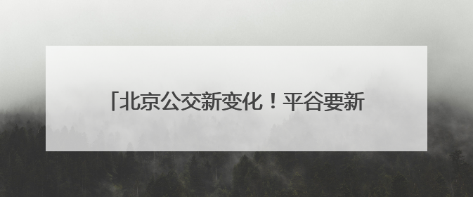 北京公交新变化！平谷要新开一条，房山拟调整一条