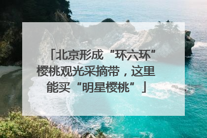 北京形成“环六环”樱桃观光采摘带，这里能买“明星樱桃”