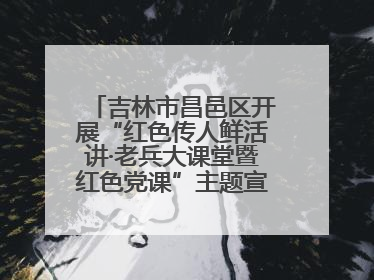 吉林市昌邑区开展“红色传人鲜活讲·老兵大课堂暨红色党课”主题宣讲活动