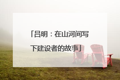 吕明：在山河间写下建设者的故事
