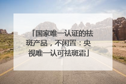 国家唯一认证的祛斑产品，不闲置：央视唯一认可祛斑霜