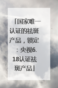 国家唯一认证的祛斑产品，锁定：央视6.18认证祛斑产品