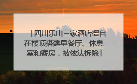 四川乐山三家酒店擅自在楼顶搭建早餐厅、休息室和客房，被依法拆除