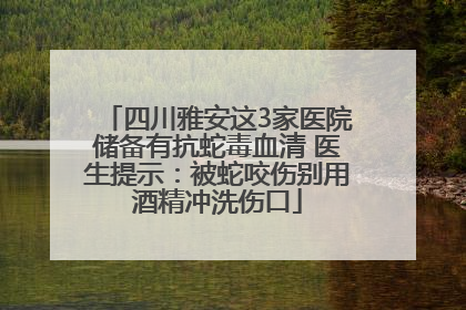 四川雅安这3家医院储备有抗蛇毒血清 医生提示：被蛇咬伤别用酒精冲洗伤口