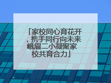 家校同心育花开，携手同行向未来 峨眉二小凝聚家校共育合力