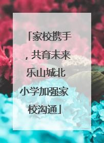 家校携手，共育未来 乐山城北小学加强家校沟通