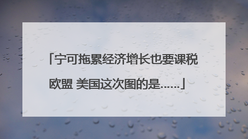 宁可拖累经济增长也要课税欧盟 美国这次图的是……