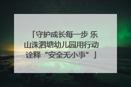 守护成长每一步 乐山洙泗塘幼儿园用行动诠释“安全无小事”
