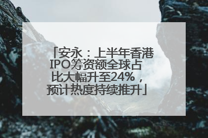 安永：上半年香港IPO筹资额全球占比大幅升至24%，预计热度持续推升