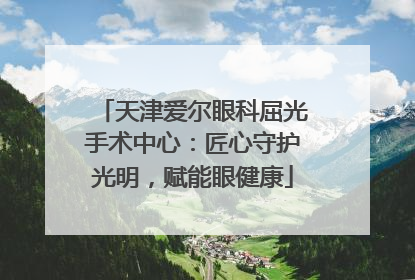 天津爱尔眼科屈光手术中心：匠心守护光明，赋能眼健康