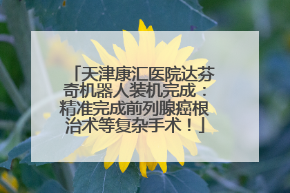 天津康汇医院达芬奇机器人装机完成：精准完成前列腺癌根治术等复杂手术！