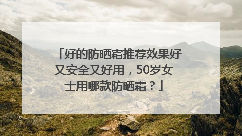 好的防晒霜推荐效果好又安全又好用，50岁女士用哪款防晒霜？