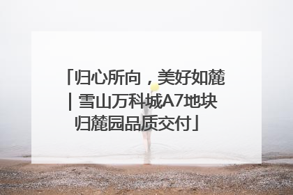 归心所向，美好如麓｜雪山万科城A7地块归麓园品质交付
