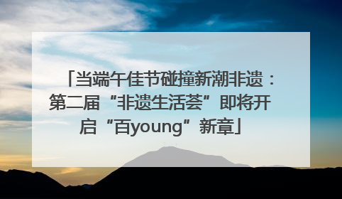 当端午佳节碰撞新潮非遗：第二届“非遗生活荟”即将开启“百young”新章