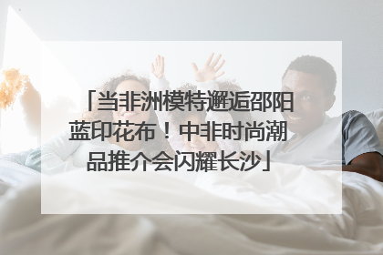 当非洲模特邂逅邵阳蓝印花布！中非时尚潮品推介会闪耀长沙