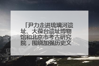 尹力走进琉璃河遗址、大葆台遗址博物馆和北京市考古研究院，围绕加强历史文化名城保护调研