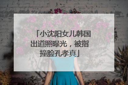小沈阳女儿韩国出道照曝光，被指撞脸孔孝真