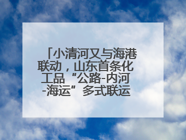 小清河又与海港联动，山东首条化工品“公路-内河-海运”多式联运通道开通