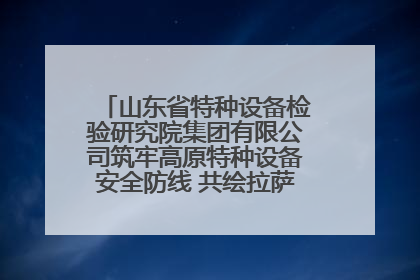 山东省特种设备检验研究院集团有限公司筑牢高原特种设备安全防线 共绘拉萨美好生活画卷