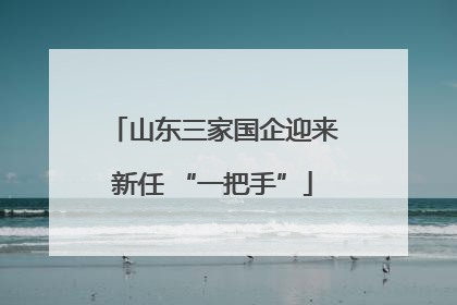 山东三家国企迎来新任 “一把手”
